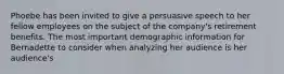 Phoebe has been invited to give a persuasive speech to her fellow employees on the subject of the company's retirement benefits. The most important demographic information for Bernadette to consider when analyzing her audience is her audience's