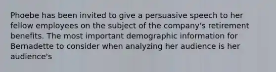 Phoebe has been invited to give a persuasive speech to her fellow employees on the subject of the company's retirement benefits. The most important demographic information for Bernadette to consider when analyzing her audience is her audience's