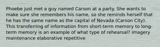 Phoebe just met a guy named Carson at a party. She wants to make sure she remembers his name, so she reminds herself that he has the same name as the capital of Nevada (Carson City). This transferring of information from short-term memory to long-term memory is an example of what type of rehearsal? imagery maintenance elaborative repetitive