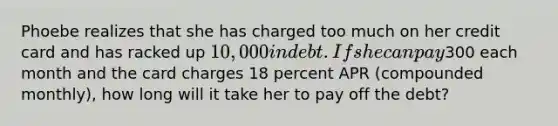 Phoebe realizes that she has charged too much on her credit card and has racked up 10,000 in debt. If she can pay300 each month and the card charges 18 percent APR (compounded monthly), how long will it take her to pay off the debt?