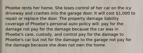 Phoebe rents her home. She loses control of her car on the icy driveway and crashes into the garage door. It will cost 1,000 to repair or replace the door. The property damage liability coverage of Phoebe's personal auto policy will: pay for the damage not pay for the damage because the car was in Phoebe's care, custody, and control pay for the damage to Phoebe's car but not for the damage to the garage not pay for the damage because she does not own the home