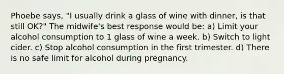 Phoebe says, "I usually drink a glass of wine with dinner, is that still OK?" The midwife's best response would be: a) Limit your alcohol consumption to 1 glass of wine a week. b) Switch to light cider. c) Stop alcohol consumption in the first trimester. d) There is no safe limit for alcohol during pregnancy.