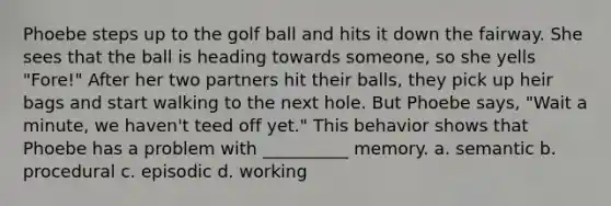 Phoebe steps up to the golf ball and hits it down the fairway. She sees that the ball is heading towards someone, so she yells "Fore!" After her two partners hit their balls, they pick up heir bags and start walking to the next hole. But Phoebe says, "Wait a minute, we haven't teed off yet." This behavior shows that Phoebe has a problem with __________ memory. a. semantic b. procedural c. episodic d. working