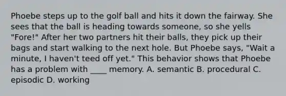 Phoebe steps up to the golf ball and hits it down the fairway. She sees that the ball is heading towards someone, so she yells "Fore!" After her two partners hit their balls, they pick up their bags and start walking to the next hole. But Phoebe says, "Wait a minute, I haven't teed off yet." This behavior shows that Phoebe has a problem with ____ memory. A. semantic B. procedural C. episodic D. working