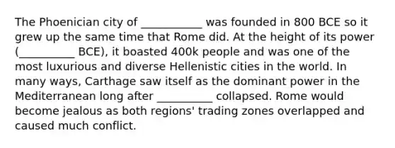 The Phoenician city of ___________ was founded in 800 BCE so it grew up the same time that Rome did. At the height of its power (__________ BCE), it boasted 400k people and was one of the most luxurious and diverse Hellenistic cities in the world. In many ways, Carthage saw itself as the dominant power in the Mediterranean long after __________ collapsed. Rome would become jealous as both regions' trading zones overlapped and caused much conflict.
