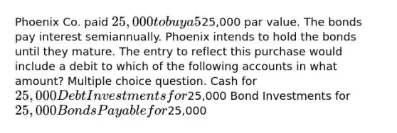 Phoenix Co. paid 25,000 to buy a 5%, 2-year bond payable with a25,000 par value. The bonds pay interest semiannually. Phoenix intends to hold the bonds until they mature. The entry to reflect this purchase would include a debit to which of the following accounts in what amount? Multiple choice question. Cash for 25,000 Debt Investments for25,000 Bond Investments for 25,000 Bonds Payable for25,000