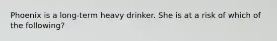 Phoenix is a long-term heavy drinker. She is at a risk of which of the following?