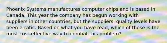 Phoenix Systems manufactures computer chips and is based in Canada. This year the company has begun working with suppliers in other countries, but the suppliers' quality levels have been erratic. Based on what you have read, which of these is the most cost-effective way to combat this problem?