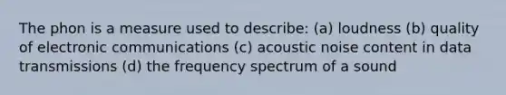 The phon is a measure used to describe: (a) loudness (b) quality of electronic communications (c) acoustic noise content in data transmissions (d) the frequency spectrum of a sound