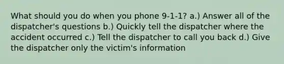 What should you do when you phone 9-1-1? a.) Answer all of the dispatcher's questions b.) Quickly tell the dispatcher where the accident occurred c.) Tell the dispatcher to call you back d.) Give the dispatcher only the victim's information