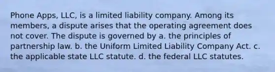 Phone Apps, LLC, is a limited liability company. Among its members, a dispute arises that the operating agreement does not cover. The dispute is governed by​ ​a. the principles of partnership law. ​b. the Uniform Limited Liability Company Act. ​c. the applicable state LLC statute. ​d. the federal LLC statutes.