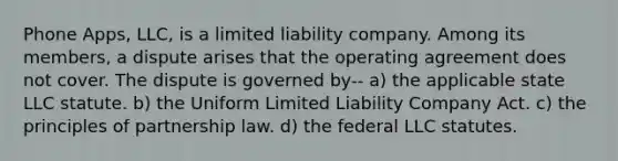 Phone Apps, LLC, is a limited liability company. Among its members, a dispute arises that the operating agreement does not cover. The dispute is governed by-- a) the applicable state LLC statute. b) the Uniform Limited Liability Company Act. c) the principles of partnership law. d) the federal LLC statutes.