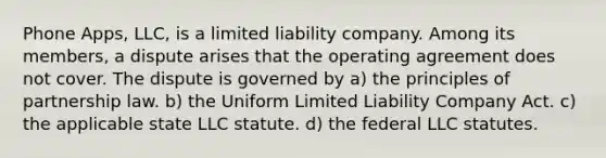 Phone Apps, LLC, is a limited liability company. Among its members, a dispute arises that the operating agreement does not cover. The dispute is governed by ​a) the principles of partnership law. ​b) the Uniform Limited Liability Company Act. ​c) the applicable state LLC statute. ​d) the federal LLC statutes.