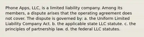 Phone Apps, LLC, is a limited liability company. Among its members, a dispute arises that the operating agreement does not cover. The dispute is governed by: a. ​the Uniform Limited Liability Company Act. b. ​the applicable state LLC statute. c. ​the principles of partnership law. d. ​the federal LLC statutes.