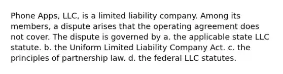 Phone Apps, LLC, is a limited liability company. Among its members, a dispute arises that the operating agreement does not cover. The dispute is governed by​ a. ​the applicable state LLC statute. b. ​the Uniform Limited Liability Company Act. c. ​the principles of partnership law. d. ​the federal LLC statutes.