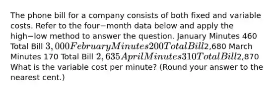 The phone bill for a company consists of both fixed and variable costs. Refer to the four−month data below and apply the high−low method to answer the question. January Minutes 460 Total Bill 3,000 February Minutes 200 Total Bill2,680 March Minutes 170 Total Bill 2,635 April Minutes 310 Total Bill2,870 What is the variable cost per​ minute? (Round your answer to the nearest​ cent.)