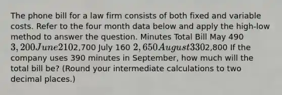 The phone bill for a law firm consists of both fixed and variable costs. Refer to the four month data below and apply the​ high-low method to answer the question. Minutes Total Bill May 490 ​3,200 June 210 ​2,700 July 160 ​2,650 August 330 ​2,800 If the company uses 390 minutes in​ September, how much will the total bill​ be? (Round your intermediate calculations to two decimal​ places.)