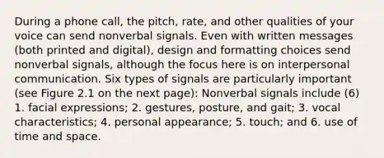 During a phone call, the pitch, rate, and other qualities of your voice can send nonverbal signals. Even with written messages (both printed and digital), design and formatting choices send nonverbal signals, although the focus here is on <a href='https://www.questionai.com/knowledge/kYcZI9dsWF-interpersonal-communication' class='anchor-knowledge'>interpersonal communication</a>. Six types of signals are particularly important (see Figure 2.1 on the next page): Nonverbal signals include (6) 1. facial expressions; 2. gestures, posture, and gait; 3. vocal characteristics; 4. personal appearance; 5. touch; and 6. use of time and space.