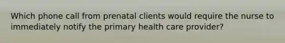 Which phone call from prenatal clients would require the nurse to immediately notify the primary health care provider?