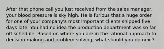 After that phone call you just received from the sales manager, your <a href='https://www.questionai.com/knowledge/kD0HacyPBr-blood-pressure' class='anchor-knowledge'>blood pressure</a> is sky high. He is furious that a huge order for one of your company's most important clients shipped five days late. You had no idea the production department was so far off schedule. Based on where you are in the rational approach to <a href='https://www.questionai.com/knowledge/kuI1pP196d-decision-making' class='anchor-knowledge'>decision making</a> and <a href='https://www.questionai.com/knowledge/kZi0diIlxK-problem-solving' class='anchor-knowledge'>problem solving</a>, what should you do next?