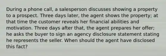 During a phone call, a salesperson discusses showing a property to a prospect. Three days later, the agent shows the property; at that time the customer reveals her financial abilities and motivation. Three days after that, the agent prepares her offer; he asks the buyer to sign an agency disclosure statement stating he represents the seller. When should the agent have disclosed this fact?