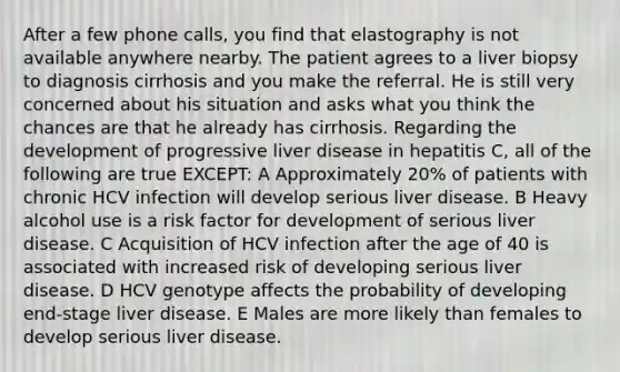 After a few phone calls, you find that elastography is not available anywhere nearby. The patient agrees to a liver biopsy to diagnosis cirrhosis and you make the referral. He is still very concerned about his situation and asks what you think the chances are that he already has cirrhosis. Regarding the development of progressive liver disease in hepatitis C, all of the following are true EXCEPT: A Approximately 20% of patients with chronic HCV infection will develop serious liver disease. B Heavy alcohol use is a risk factor for development of serious liver disease. C Acquisition of HCV infection after the age of 40 is associated with increased risk of developing serious liver disease. D HCV genotype affects the probability of developing end-stage liver disease. E Males are more likely than females to develop serious liver disease.