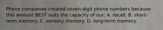 Phone companies created seven-digit phone numbers because this amount BEST suits the capacity of our: A. recall. B. short-term memory. C. sensory memory. D. long-term memory.