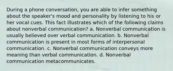 During a phone conversation, you are able to infer something about the speaker's mood and personality by listening to his or her vocal cues. This fact illustrates which of the following claims about nonverbal communication? a. Nonverbal communication is usually believed over verbal communication. b. Nonverbal communication is present in most forms of interpersonal communication. c. Nonverbal communication conveys more meaning than verbal communication. d. Nonverbal communication metacommunicates.