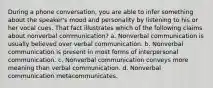 During a phone conversation, you are able to infer something about the speaker's mood and personality by listening to his or her vocal cues. That fact illustrates which of the following claims about nonverbal communication? a. Nonverbal communication is usually believed over verbal communication. b. Nonverbal communication is present in most forms of interpersonal communication. c. Nonverbal communication conveys more meaning than verbal communication. d. Nonverbal communication metacommunicates.