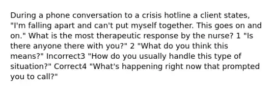 During a phone conversation to a crisis hotline a client states, "I'm falling apart and can't put myself together. This goes on and on." What is the most therapeutic response by the nurse? 1 "Is there anyone there with you?" 2 "What do you think this means?" Incorrect3 "How do you usually handle this type of situation?" Correct4 "What's happening right now that prompted you to call?"