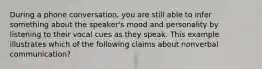 During a phone conversation, you are still able to infer something about the speaker's mood and personality by listening to their vocal cues as they speak. This example illustrates which of the following claims about nonverbal communication?