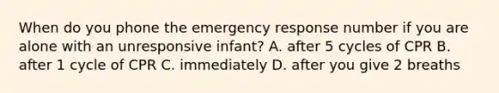 When do you phone the emergency response number if you are alone with an unresponsive infant? A. after 5 cycles of CPR B. after 1 cycle of CPR C. immediately D. after you give 2 breaths