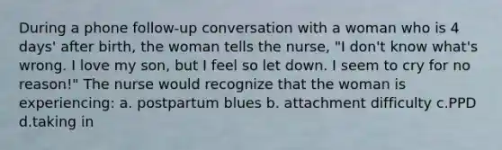 During a phone follow-up conversation with a woman who is 4 days' after birth, the woman tells the nurse, "I don't know what's wrong. I love my son, but I feel so let down. I seem to cry for no reason!" The nurse would recognize that the woman is experiencing: a. postpartum blues b. attachment difficulty c.PPD d.taking in