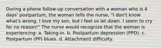 During a phone follow-up conversation with a woman who is 4 days' postpartum, the woman tells the nurse, "I don't know what's wrong. I love my son, but I feel so let down. I seem to cry for no reason!" The nurse would recognize that the woman is experiencing: a. Taking-in. b. Postpartum depression (PPD). c. Postpartum (PP) blues. d. Attachment difficulty.