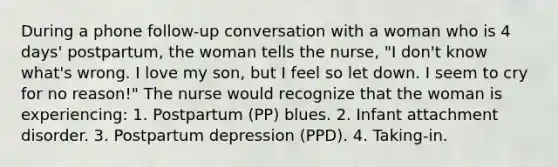 During a phone follow-up conversation with a woman who is 4 days' postpartum, the woman tells the nurse, "I don't know what's wrong. I love my son, but I feel so let down. I seem to cry for no reason!" The nurse would recognize that the woman is experiencing: 1. Postpartum (PP) blues. 2. Infant attachment disorder. 3. Postpartum depression (PPD). 4. Taking-in.