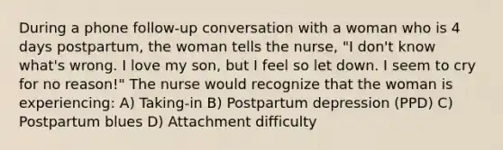 During a phone follow-up conversation with a woman who is 4 days postpartum, the woman tells the nurse, "I don't know what's wrong. I love my son, but I feel so let down. I seem to cry for no reason!" The nurse would recognize that the woman is experiencing: A) Taking-in B) Postpartum depression (PPD) C) Postpartum blues D) Attachment difficulty