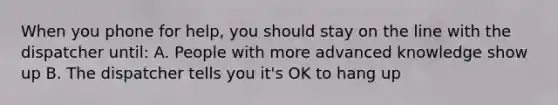 When you phone for help, you should stay on the line with the dispatcher until: A. People with more advanced knowledge show up B. The dispatcher tells you it's OK to hang up