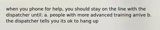 when you phone for help, you should stay on the line with the dispatcher until: a. people with more advanced training arrive b. the dispatcher tells you its ok to hang up