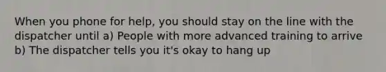 When you phone for help, you should stay on the line with the dispatcher until a) People with more advanced training to arrive b) The dispatcher tells you it's okay to hang up