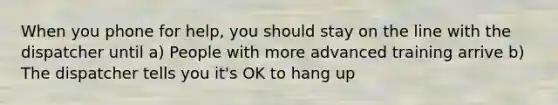 When you phone for help, you should stay on the line with the dispatcher until a) People with more advanced training arrive b) The dispatcher tells you it's OK to hang up