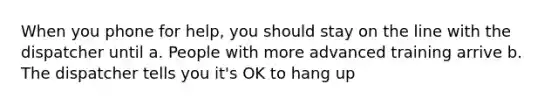 When you phone for help, you should stay on the line with the dispatcher until a. People with more advanced training arrive b. The dispatcher tells you it's OK to hang up