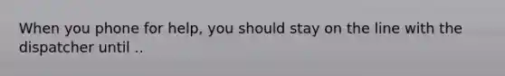 When you phone for help, you should stay on the line with the dispatcher until ..