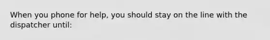 When you phone for help, you should stay on the line with the dispatcher until: