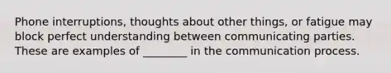 Phone interruptions, thoughts about other things, or fatigue may block perfect understanding between communicating parties. These are examples of ________ in the communication process.