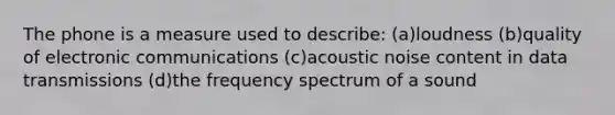 The phone is a measure used to describe: (a)loudness (b)quality of electronic communications (c)acoustic noise content in data transmissions (d)the frequency spectrum of a sound