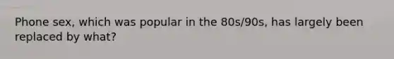Phone sex, which was popular in the 80s/90s, has largely been replaced by what?