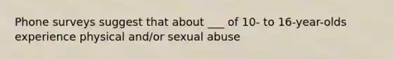 Phone surveys suggest that about ___ of 10- to 16-year-olds experience physical and/or sexual abuse