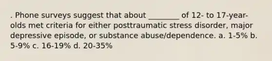 . Phone surveys suggest that about ________ of 12- to 17-year-olds met criteria for either posttraumatic stress disorder, major depressive episode, or substance abuse/dependence. a. 1-5% b. 5-9% c. 16-19% d. 20-35%