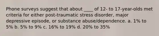 Phone surveys suggest that about ____ of 12- to 17-year-olds met criteria for either post-traumatic stress disorder, major depressive episode, or substance abuse/dependence.​ a. ​1% to 5% b. ​5% to 9% c. ​16% to 19% d. ​20% to 35%