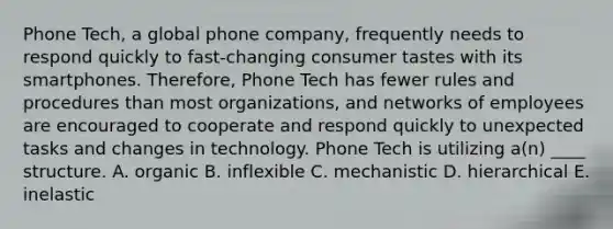 Phone Tech, a global phone company, frequently needs to respond quickly to fast-changing consumer tastes with its smartphones. Therefore, Phone Tech has fewer rules and procedures than most organizations, and networks of employees are encouraged to cooperate and respond quickly to unexpected tasks and changes in technology. Phone Tech is utilizing a(n) ____ structure. A. organic B. inflexible C. mechanistic D. hierarchical E. inelastic